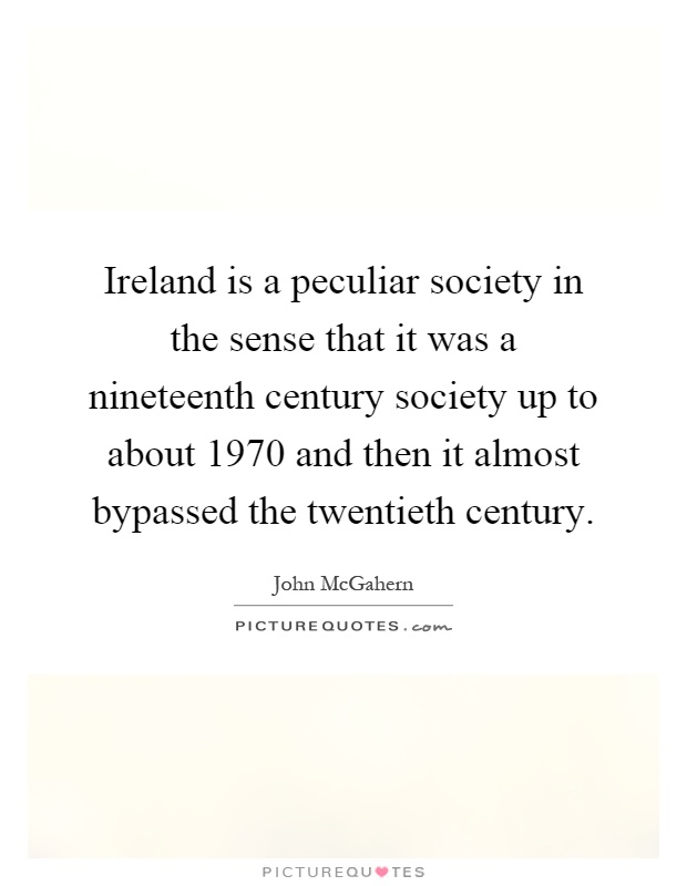 Ireland is a peculiar society in the sense that it was a nineteenth century society up to about 1970 and then it almost bypassed the twentieth century Picture Quote #1