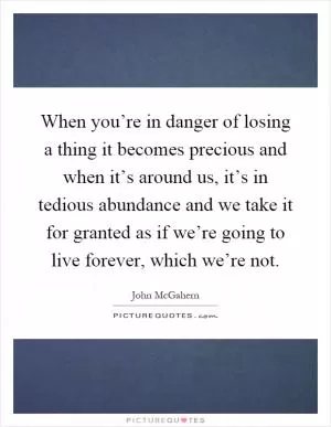 When you’re in danger of losing a thing it becomes precious and when it’s around us, it’s in tedious abundance and we take it for granted as if we’re going to live forever, which we’re not Picture Quote #1