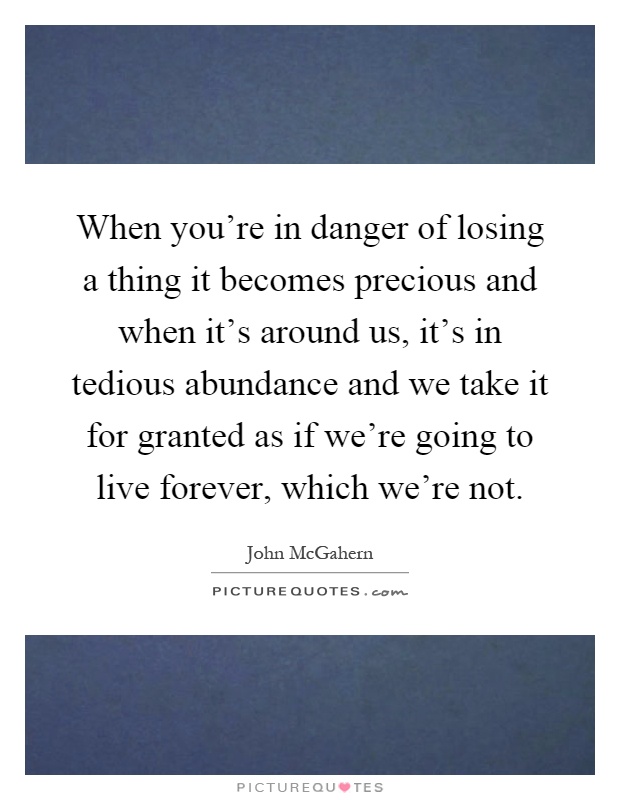 When you're in danger of losing a thing it becomes precious and when it's around us, it's in tedious abundance and we take it for granted as if we're going to live forever, which we're not Picture Quote #1