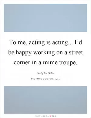 To me, acting is acting... I’d be happy working on a street corner in a mime troupe Picture Quote #1