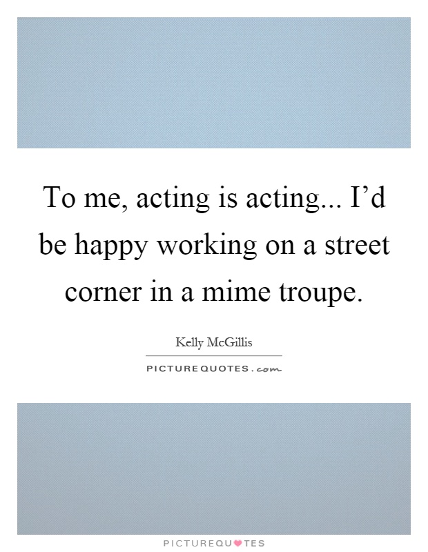 To me, acting is acting... I'd be happy working on a street corner in a mime troupe Picture Quote #1