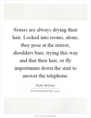Sisters are always drying their hair. Locked into rooms, alone, they pose at the mirror, shoulders bare, trying this way and that their hair, or fly importunate down the stair to answer the telephone Picture Quote #1