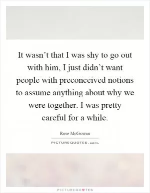 It wasn’t that I was shy to go out with him, I just didn’t want people with preconceived notions to assume anything about why we were together. I was pretty careful for a while Picture Quote #1