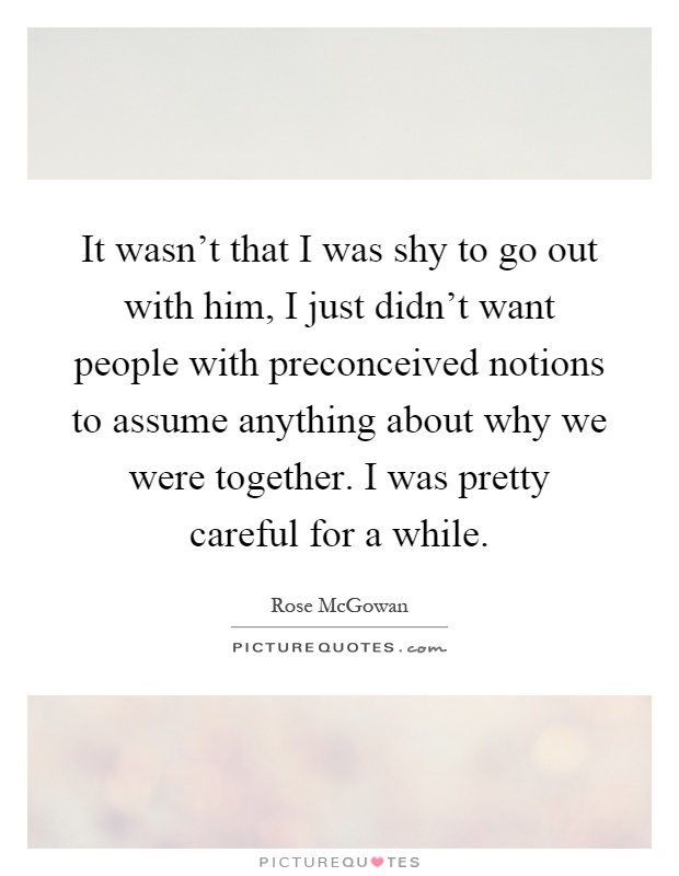 It wasn't that I was shy to go out with him, I just didn't want people with preconceived notions to assume anything about why we were together. I was pretty careful for a while Picture Quote #1