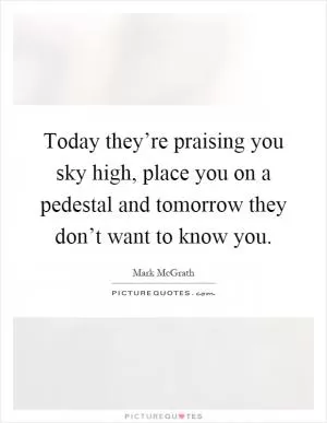 Today they’re praising you sky high, place you on a pedestal and tomorrow they don’t want to know you Picture Quote #1