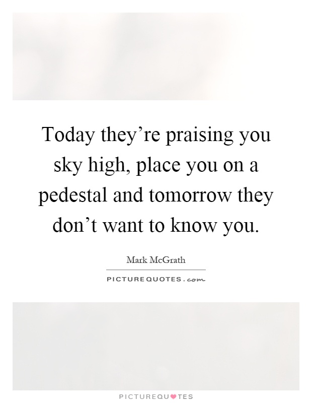 Today they're praising you sky high, place you on a pedestal and tomorrow they don't want to know you Picture Quote #1