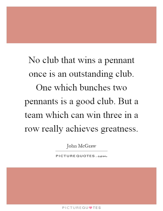 No club that wins a pennant once is an outstanding club. One which bunches two pennants is a good club. But a team which can win three in a row really achieves greatness Picture Quote #1