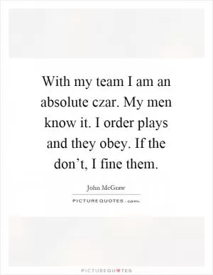 With my team I am an absolute czar. My men know it. I order plays and they obey. If the don’t, I fine them Picture Quote #1
