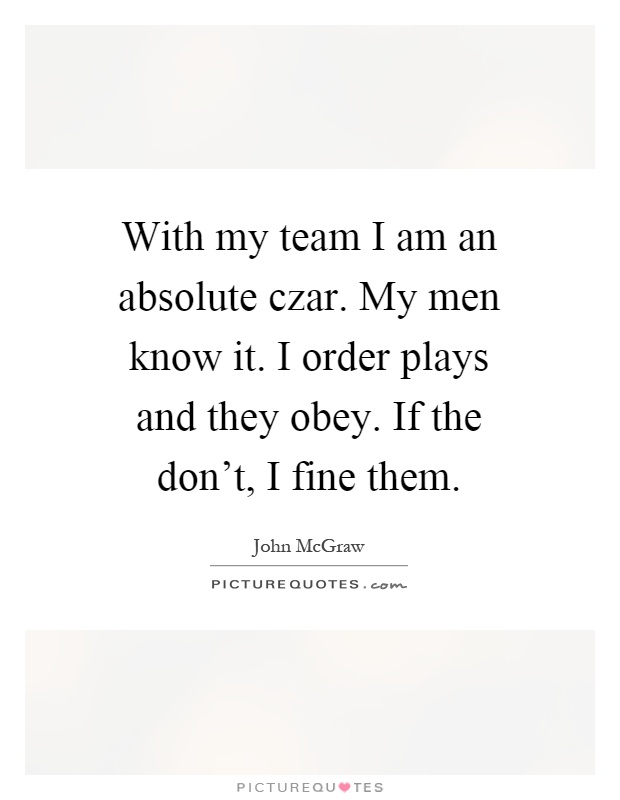 With my team I am an absolute czar. My men know it. I order plays and they obey. If the don't, I fine them Picture Quote #1