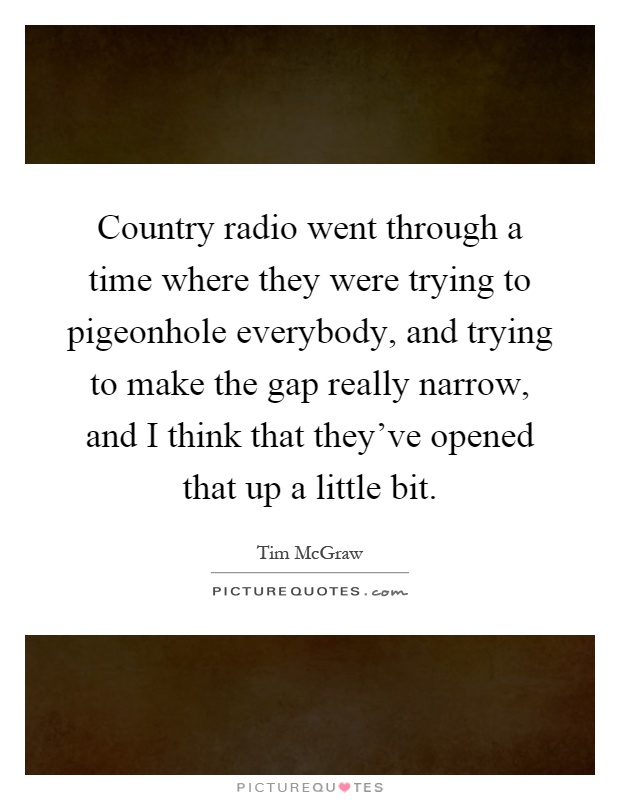 Country radio went through a time where they were trying to pigeonhole everybody, and trying to make the gap really narrow, and I think that they've opened that up a little bit Picture Quote #1