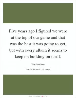 Five years ago I figured we were at the top of our game and that was the best it was going to get, but with every album it seems to keep on building on itself Picture Quote #1