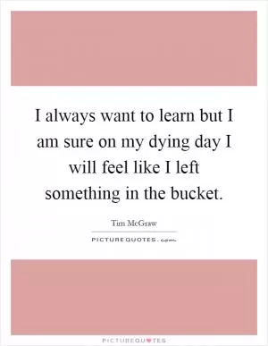 I always want to learn but I am sure on my dying day I will feel like I left something in the bucket Picture Quote #1
