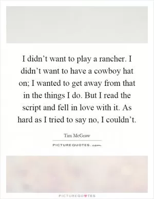 I didn’t want to play a rancher. I didn’t want to have a cowboy hat on; I wanted to get away from that in the things I do. But I read the script and fell in love with it. As hard as I tried to say no, I couldn’t Picture Quote #1