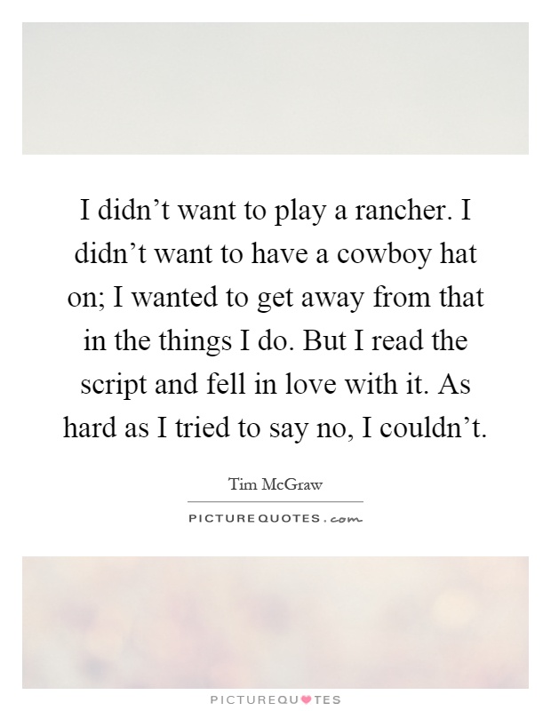 I didn't want to play a rancher. I didn't want to have a cowboy hat on; I wanted to get away from that in the things I do. But I read the script and fell in love with it. As hard as I tried to say no, I couldn't Picture Quote #1