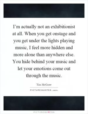 I’m actually not an exhibitionist at all. When you get onstage and you get under the lights playing music, I feel more hidden and more alone than anywhere else. You hide behind your music and let your emotions come out through the music Picture Quote #1
