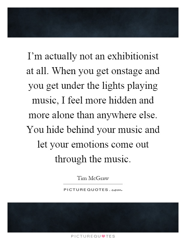 I'm actually not an exhibitionist at all. When you get onstage and you get under the lights playing music, I feel more hidden and more alone than anywhere else. You hide behind your music and let your emotions come out through the music Picture Quote #1