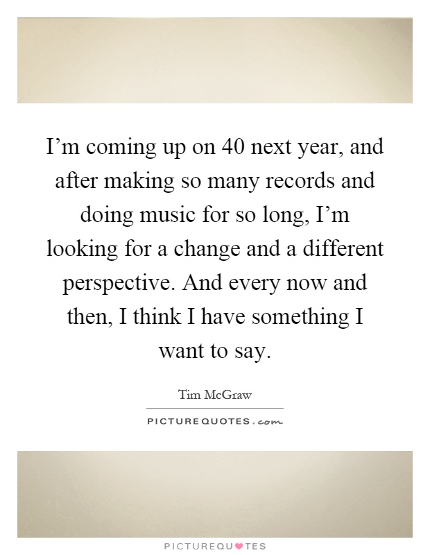 I'm coming up on 40 next year, and after making so many records and doing music for so long, I'm looking for a change and a different perspective. And every now and then, I think I have something I want to say Picture Quote #1
