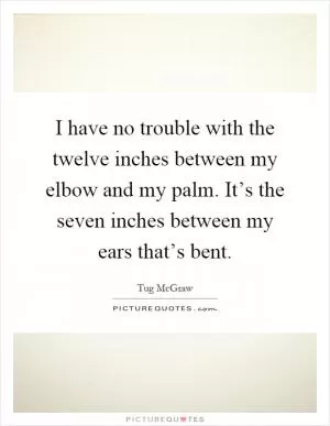 I have no trouble with the twelve inches between my elbow and my palm. It’s the seven inches between my ears that’s bent Picture Quote #1