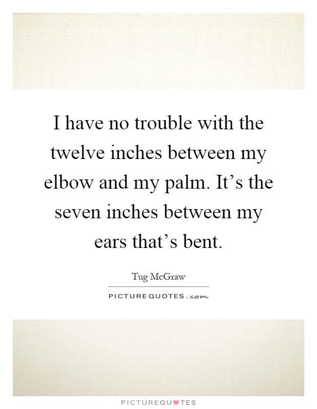 I have no trouble with the twelve inches between my elbow and my palm. It's the seven inches between my ears that's bent Picture Quote #1