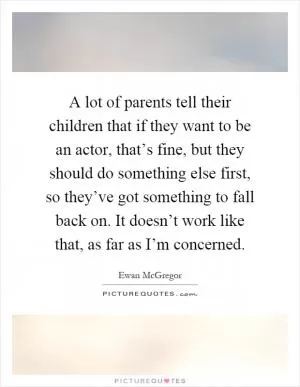 A lot of parents tell their children that if they want to be an actor, that’s fine, but they should do something else first, so they’ve got something to fall back on. It doesn’t work like that, as far as I’m concerned Picture Quote #1