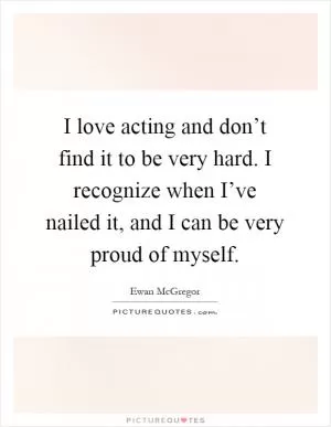 I love acting and don’t find it to be very hard. I recognize when I’ve nailed it, and I can be very proud of myself Picture Quote #1