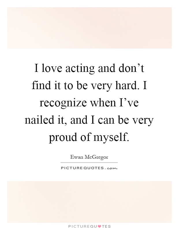 I love acting and don't find it to be very hard. I recognize when I've nailed it, and I can be very proud of myself Picture Quote #1