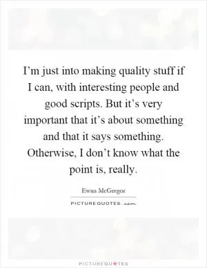 I’m just into making quality stuff if I can, with interesting people and good scripts. But it’s very important that it’s about something and that it says something. Otherwise, I don’t know what the point is, really Picture Quote #1