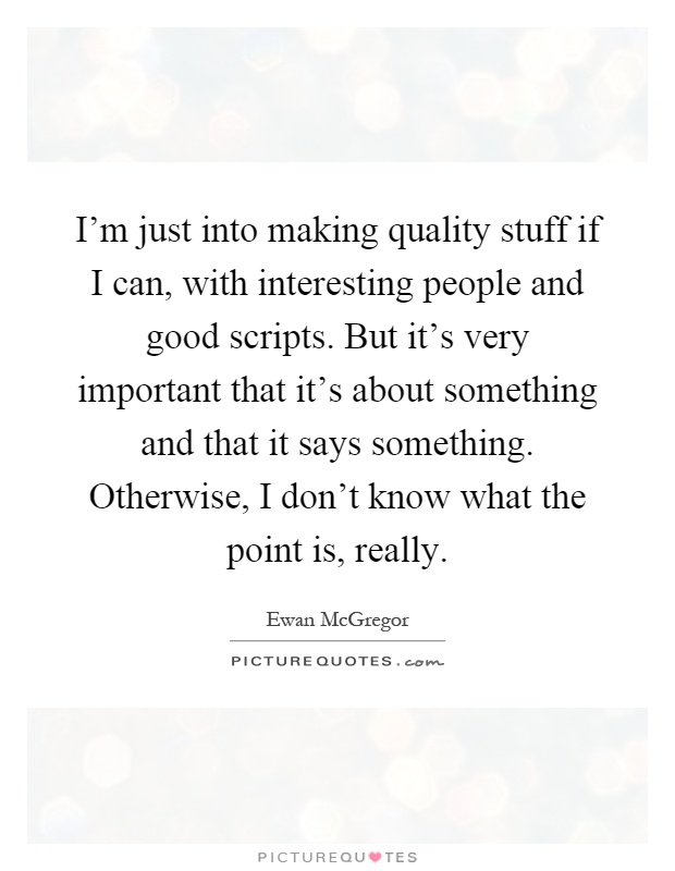 I'm just into making quality stuff if I can, with interesting people and good scripts. But it's very important that it's about something and that it says something. Otherwise, I don't know what the point is, really Picture Quote #1