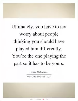 Ultimately, you have to not worry about people thinking you should have played him differently. You’re the one playing the part so it has to be yours Picture Quote #1