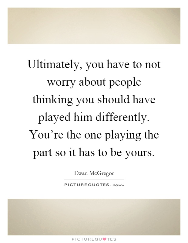 Ultimately, you have to not worry about people thinking you should have played him differently. You're the one playing the part so it has to be yours Picture Quote #1