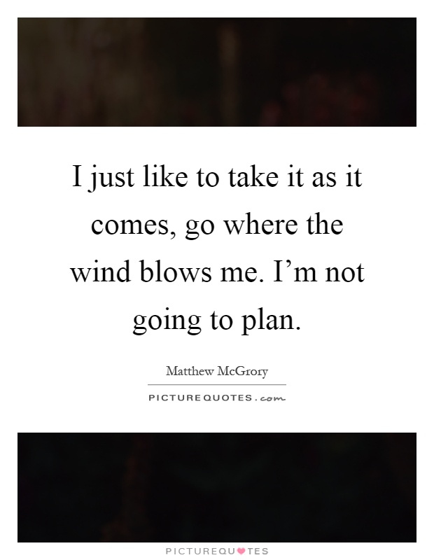 I just like to take it as it comes, go where the wind blows me. I'm not going to plan Picture Quote #1