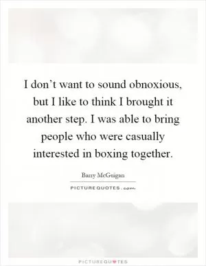 I don’t want to sound obnoxious, but I like to think I brought it another step. I was able to bring people who were casually interested in boxing together Picture Quote #1
