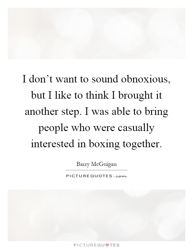 I don't want to sound obnoxious, but I like to think I brought it another step. I was able to bring people who were casually interested in boxing together Picture Quote #1