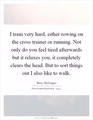 I train very hard, either rowing on the cross trainer or running. Not only do you feel tired afterwards but it relaxes you, it completely clears the head. But to sort things out I also like to walk Picture Quote #1
