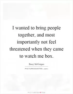 I wanted to bring people together, and most importantly not feel threatened when they came to watch me box Picture Quote #1