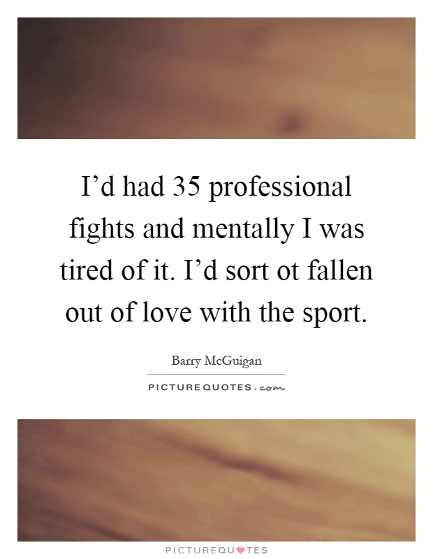 I'd had 35 professional fights and mentally I was tired of it. I'd sort ot fallen out of love with the sport Picture Quote #1