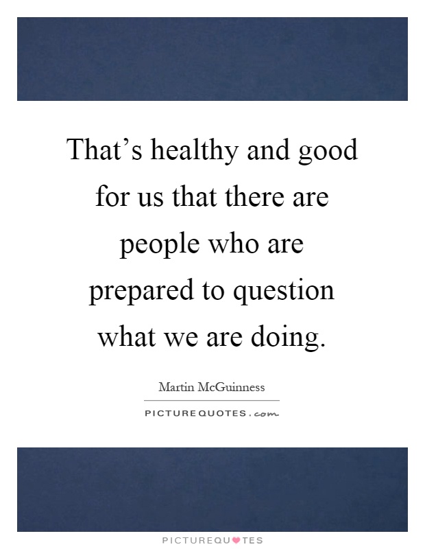 That's healthy and good for us that there are people who are prepared to question what we are doing Picture Quote #1