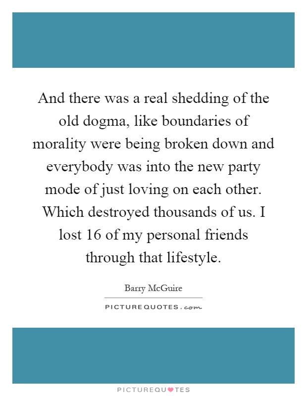 And there was a real shedding of the old dogma, like boundaries of morality were being broken down and everybody was into the new party mode of just loving on each other. Which destroyed thousands of us. I lost 16 of my personal friends through that lifestyle Picture Quote #1