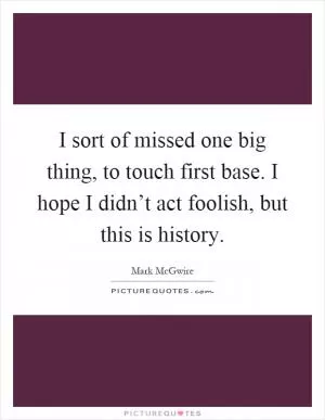 I sort of missed one big thing, to touch first base. I hope I didn’t act foolish, but this is history Picture Quote #1