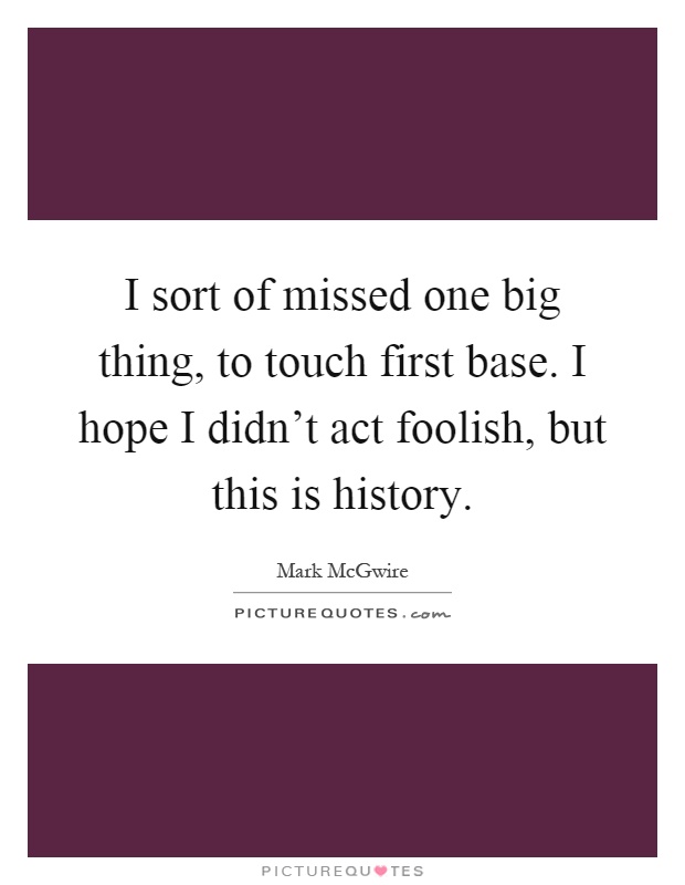 I sort of missed one big thing, to touch first base. I hope I didn't act foolish, but this is history Picture Quote #1