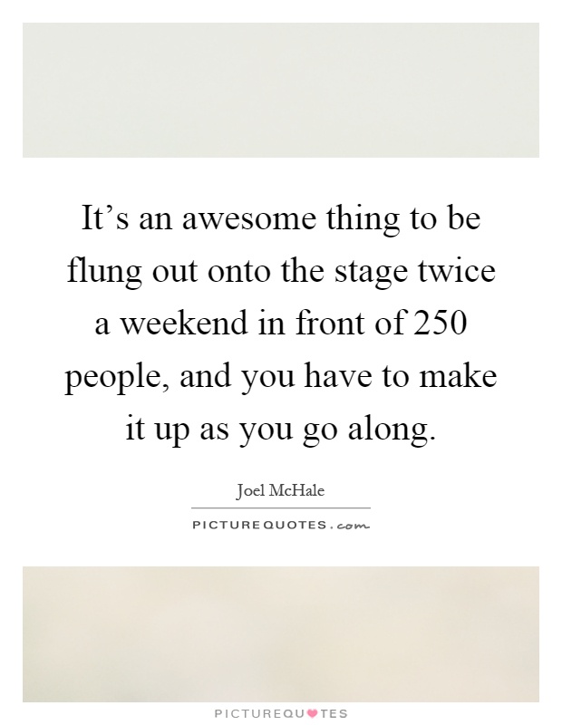 It's an awesome thing to be flung out onto the stage twice a weekend in front of 250 people, and you have to make it up as you go along Picture Quote #1