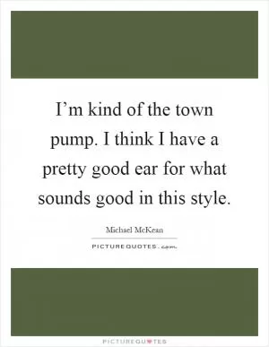 I’m kind of the town pump. I think I have a pretty good ear for what sounds good in this style Picture Quote #1