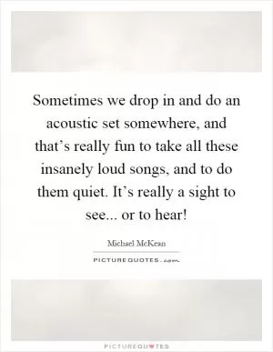 Sometimes we drop in and do an acoustic set somewhere, and that’s really fun to take all these insanely loud songs, and to do them quiet. It’s really a sight to see... or to hear! Picture Quote #1