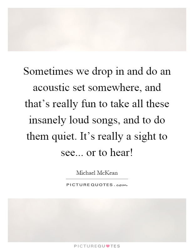 Sometimes we drop in and do an acoustic set somewhere, and that's really fun to take all these insanely loud songs, and to do them quiet. It's really a sight to see... or to hear! Picture Quote #1