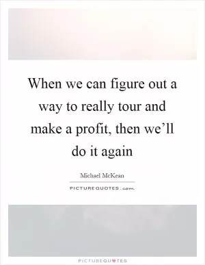 When we can figure out a way to really tour and make a profit, then we’ll do it again Picture Quote #1