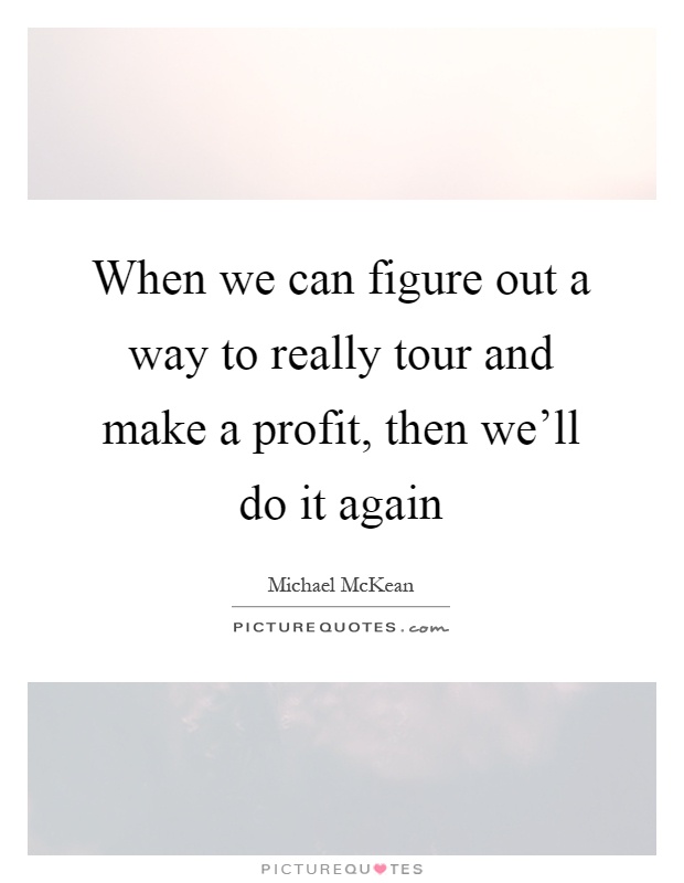 When we can figure out a way to really tour and make a profit, then we'll do it again Picture Quote #1