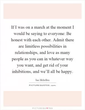 If I was on a march at the moment I would be saying to everyone: Be honest with each other. Admit there are limitless possibilities in relationships, and love as many people as you can in whatever way you want, and get rid of your inhibitions, and we’ll all be happy Picture Quote #1