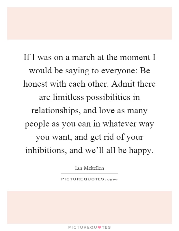 If I was on a march at the moment I would be saying to everyone: Be honest with each other. Admit there are limitless possibilities in relationships, and love as many people as you can in whatever way you want, and get rid of your inhibitions, and we'll all be happy Picture Quote #1