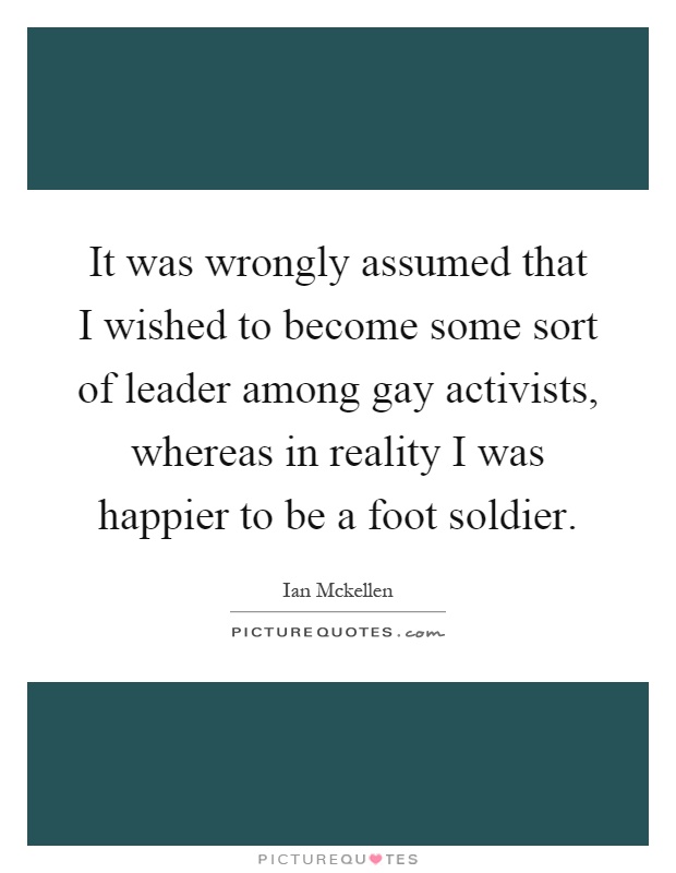It was wrongly assumed that I wished to become some sort of leader among gay activists, whereas in reality I was happier to be a foot soldier Picture Quote #1