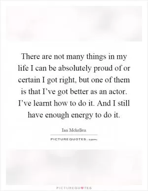 There are not many things in my life I can be absolutely proud of or certain I got right, but one of them is that I’ve got better as an actor. I’ve learnt how to do it. And I still have enough energy to do it Picture Quote #1